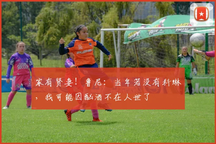 家有贤妻！鲁尼：当年若没有科琳，我可能因酗酒不在人世了